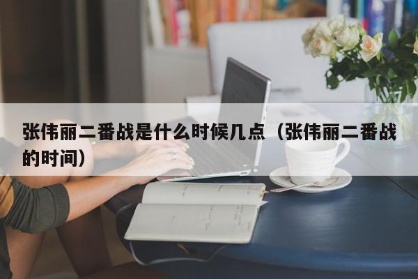 张伟丽二番战是什么时候几点（张伟丽二番战的时间）