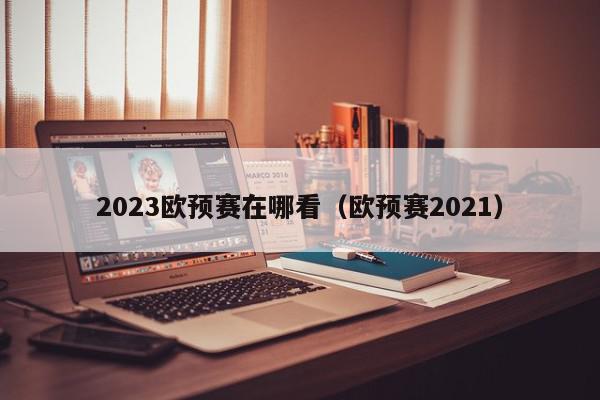 2023欧预赛在哪看（欧预赛2021）