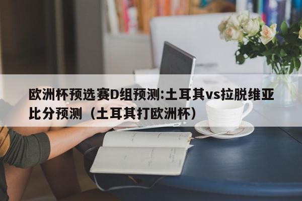 欧洲杯预选赛D组预测:土耳其vs拉脱维亚比分预测（土耳其打欧洲杯）