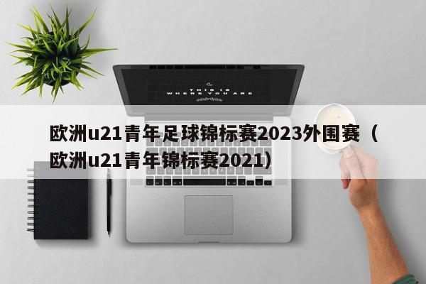 欧洲u21青年足球锦标赛2023外围赛（欧洲u21青年锦标赛2021）