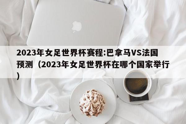 2023年女足世界杯赛程:巴拿马VS法国预测（2023年女足世界杯在哪个国家举行）