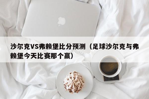 沙尔克VS弗赖堡比分预测（足球沙尔克与弗赖堡今天比赛那个赢）