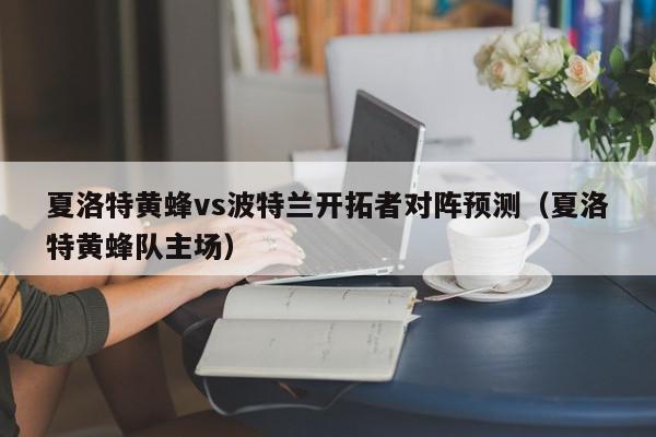 夏洛特黄蜂vs波特兰开拓者对阵预测（夏洛特黄蜂队主场）