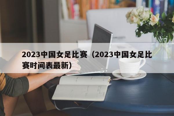 2023中国女足比赛（2023中国女足比赛时间表最新）