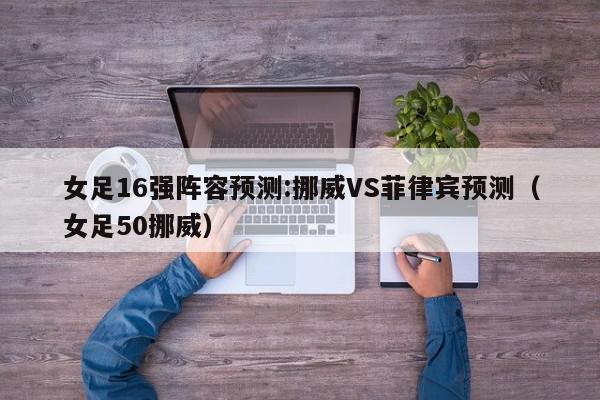 女足16强阵容预测:挪威VS菲律宾预测（女足50挪威）