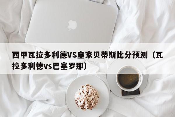 西甲瓦拉多利德VS皇家贝蒂斯比分预测（瓦拉多利德vs巴塞罗那）