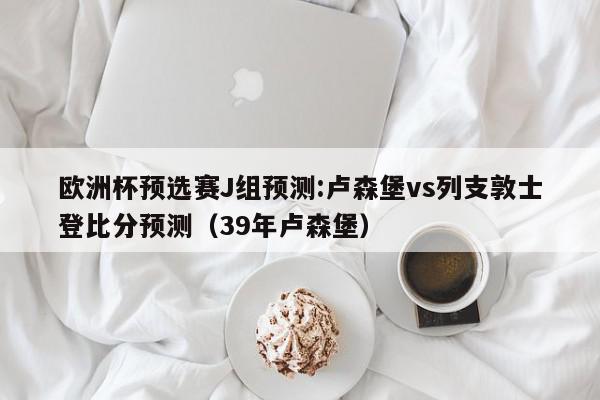 欧洲杯预选赛J组预测:卢森堡vs列支敦士登比分预测（39年卢森堡）