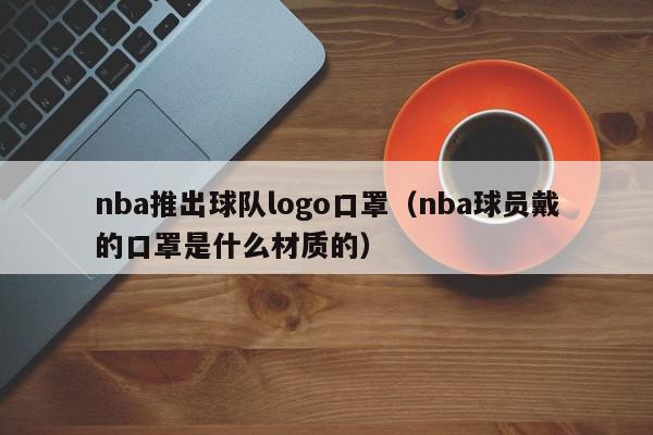 nba推出球队logo口罩（nba球员戴的口罩是什么材质的）