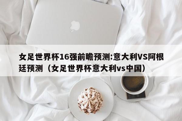 女足世界杯16强前瞻预测:意大利VS阿根廷预测（女足世界杯意大利vs中国）