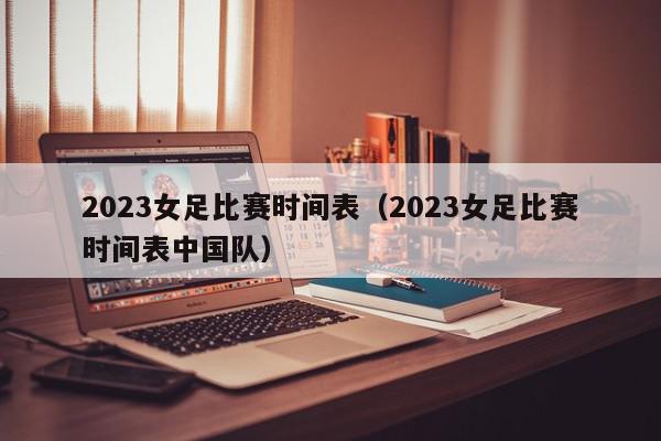 2023女足比赛时间表（2023女足比赛时间表中国队）