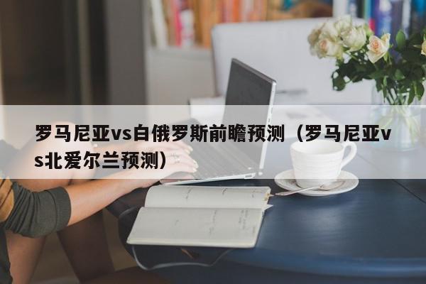 罗马尼亚vs白俄罗斯前瞻预测（罗马尼亚vs北爱尔兰预测）