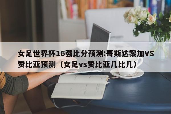 女足世界杯16强比分预测:哥斯达黎加VS赞比亚预测（女足vs赞比亚几比几）