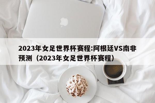 2023年女足世界杯赛程:阿根廷VS南非预测（2023年女足世界杯赛程）