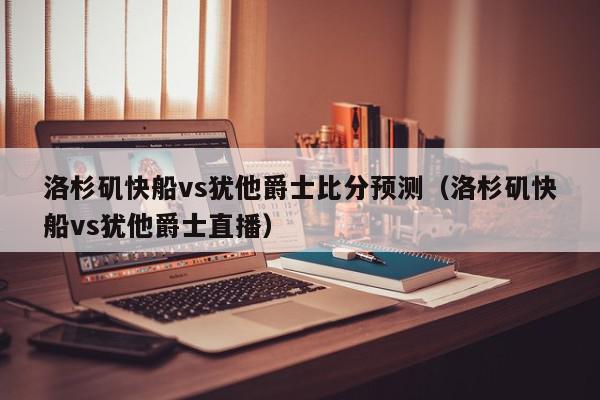 洛杉矶快船vs犹他爵士比分预测（洛杉矶快船vs犹他爵士直播）