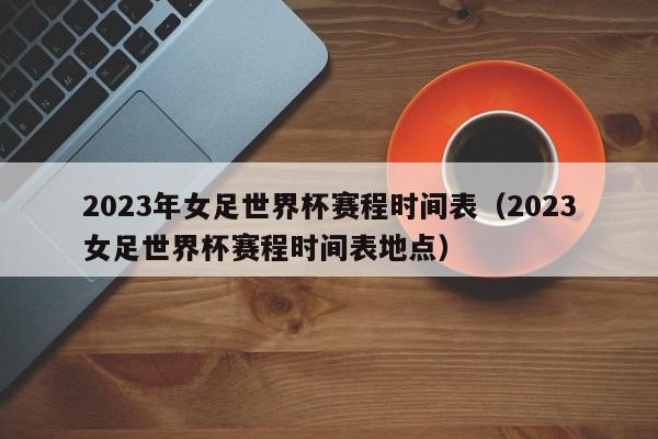 2023年女足世界杯赛程时间表（2023女足世界杯赛程时间表地点）