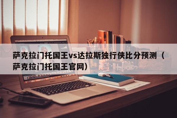 萨克拉门托国王vs达拉斯独行侠比分预测（萨克拉门托国王官网）