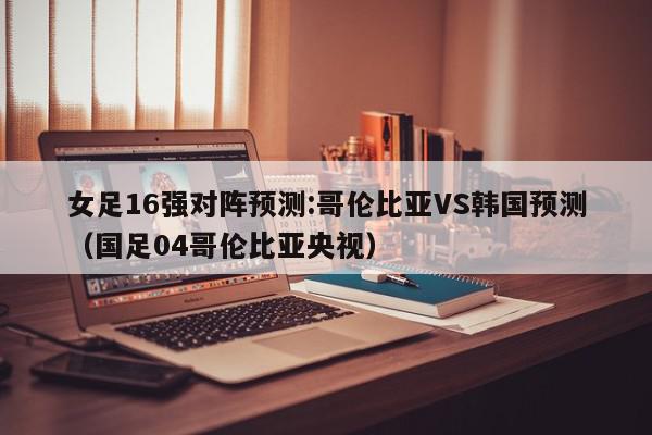 女足16强对阵预测:哥伦比亚VS韩国预测（国足04哥伦比亚央视）