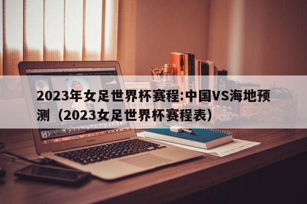 2023年女足世界杯赛程:中国VS海地预测（2023女足世界杯赛程表）