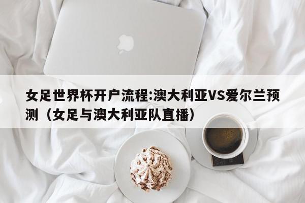 女足世界杯开户流程:澳大利亚VS爱尔兰预测（女足与澳大利亚队直播）