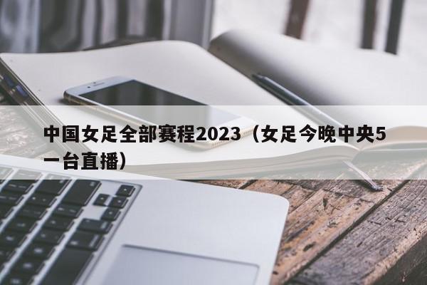 中国女足全部赛程2023（女足今晚中央5一台直播）