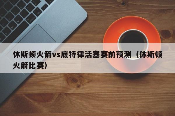 休斯顿火箭vs底特律活塞赛前预测（休斯顿火箭比赛）