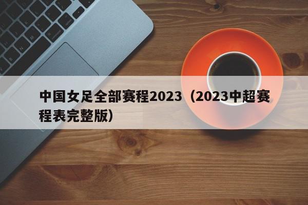 中国女足全部赛程2023（2023中超赛程表完整版）