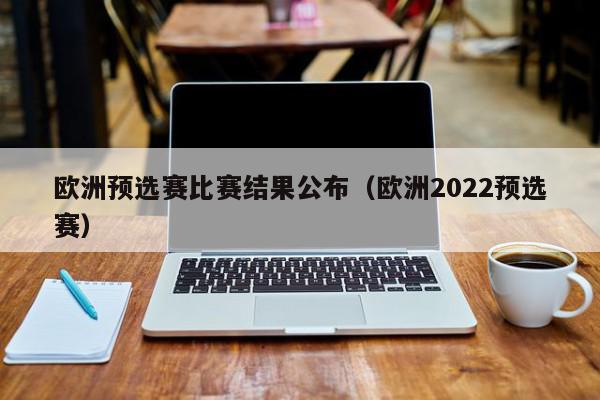 欧洲预选赛比赛结果公布（欧洲2022预选赛）