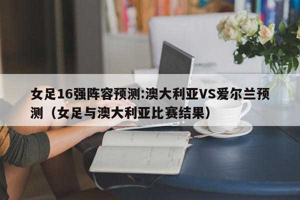 女足16强阵容预测:澳大利亚VS爱尔兰预测（女足与澳大利亚比赛结果）