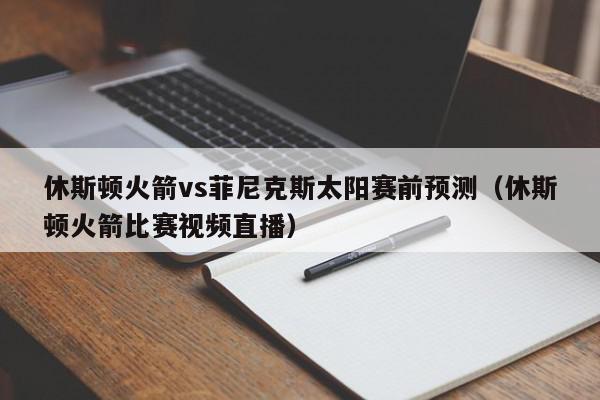 休斯顿火箭vs菲尼克斯太阳赛前预测（休斯顿火箭比赛视频直播）