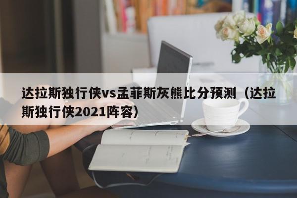 达拉斯独行侠vs孟菲斯灰熊比分预测（达拉斯独行侠2021阵容）