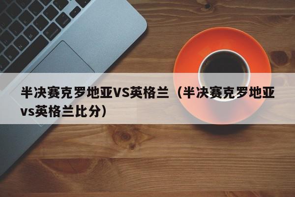 半决赛克罗地亚VS英格兰（半决赛克罗地亚vs英格兰比分）