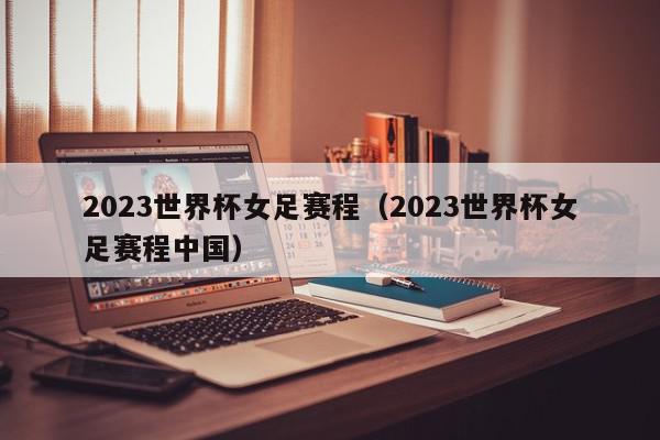 2023世界杯女足赛程（2023世界杯女足赛程中国）