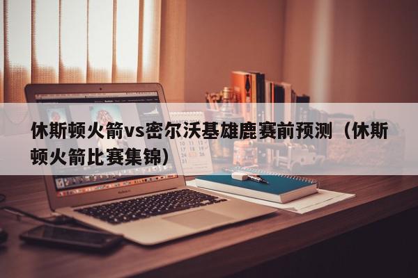 休斯顿火箭vs密尔沃基雄鹿赛前预测（休斯顿火箭比赛集锦）