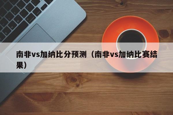 南非vs加纳比分预测（南非vs加纳比赛结果）