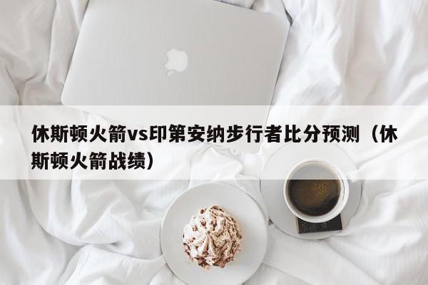 休斯顿火箭vs印第安纳步行者比分预测（休斯顿火箭战绩）