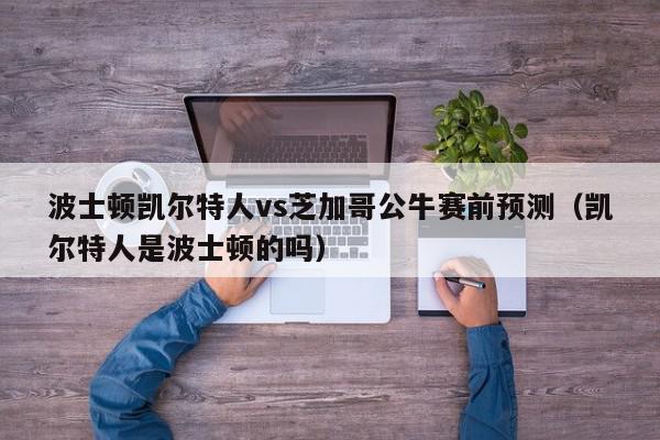 波士顿凯尔特人vs芝加哥公牛赛前预测（凯尔特人是波士顿的吗）