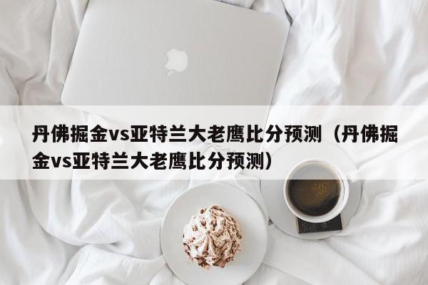 丹佛掘金vs亚特兰大老鹰比分预测（丹佛掘金vs亚特兰大老鹰比分预测）