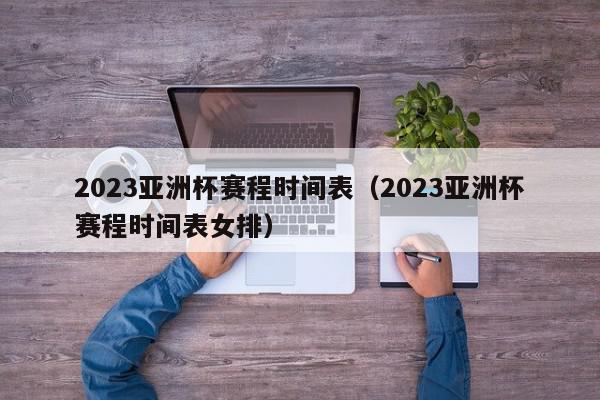 2023亚洲杯赛程时间表（2023亚洲杯赛程时间表女排）