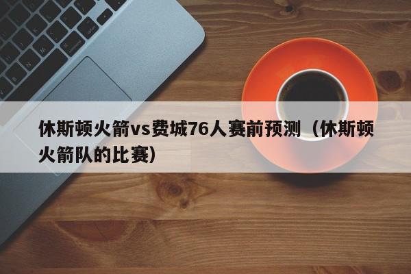 休斯顿火箭vs费城76人赛前预测（休斯顿火箭队的比赛）