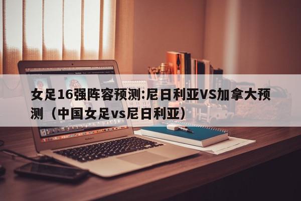 女足16强阵容预测:尼日利亚VS加拿大预测（中国女足vs尼日利亚）