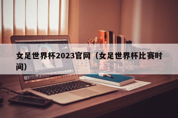 女足世界杯2023官网（女足世界杯比赛时间）