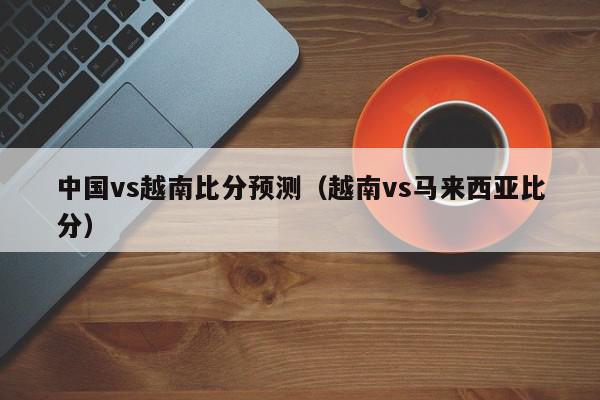 中国vs越南比分预测（越南vs马来西亚比分）