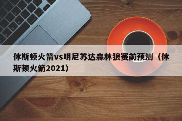 休斯顿火箭vs明尼苏达森林狼赛前预测（休斯顿火箭2021）