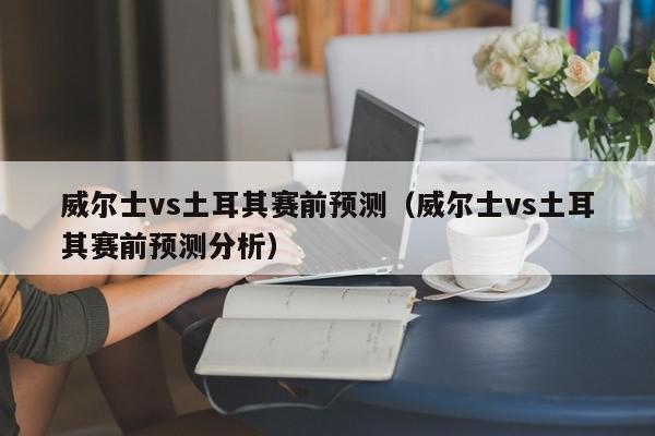 威尔士vs土耳其赛前预测（威尔士vs土耳其赛前预测分析）