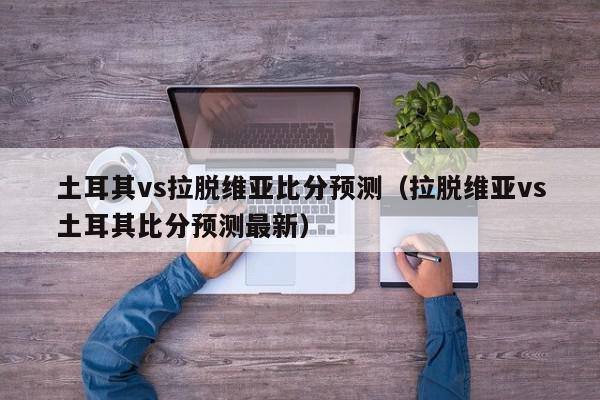 土耳其vs拉脱维亚比分预测（拉脱维亚vs土耳其比分预测最新）