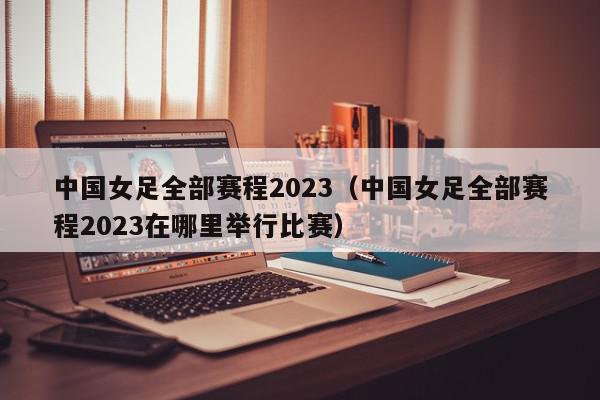 中国女足全部赛程2023（中国女足全部赛程2023在哪里举行比赛）