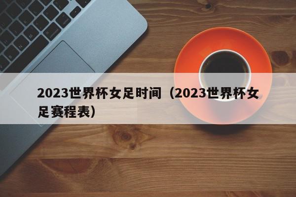 2023世界杯女足时间（2023世界杯女足赛程表）