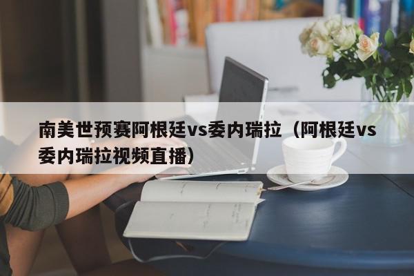 南美世预赛阿根廷vs委内瑞拉（阿根廷vs委内瑞拉视频直播）