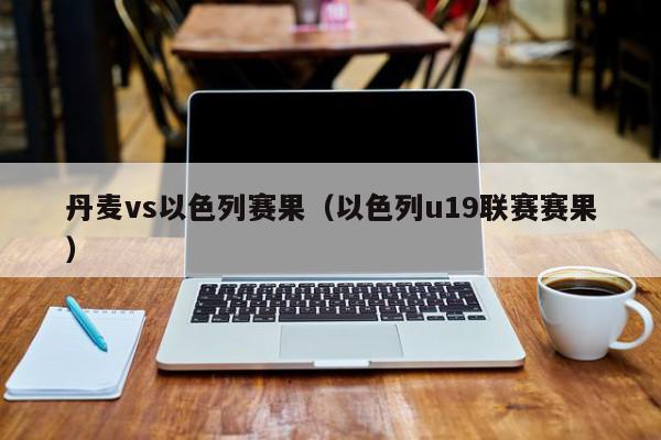 丹麦vs以色列赛果（以色列u19联赛赛果）