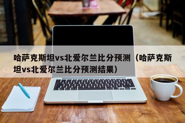 哈萨克斯坦vs北爱尔兰比分预测（哈萨克斯坦vs北爱尔兰比分预测结果）